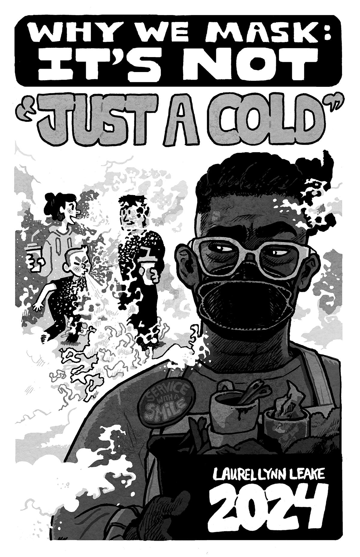 COVER: In the foreground, a black person busses dishes while giving side-eye to two white adults talking as one of their kids sneezes. We see the air flow out and billow around them, splashing on a listening face and forming a miasma that fills the rest of the background. The busser has a button that says “service with a smile” even as their mouth is covered by a k100 mask. In large hand drawn lettering at the top of the page, the words “WHY WE MASK: IT’S NOT” sit on a black background. And then out in the miasma and in quote marks it says “JUST A COLD”. In the bottom right, it says “Laurel Lynn Leake” above a large “2024”.