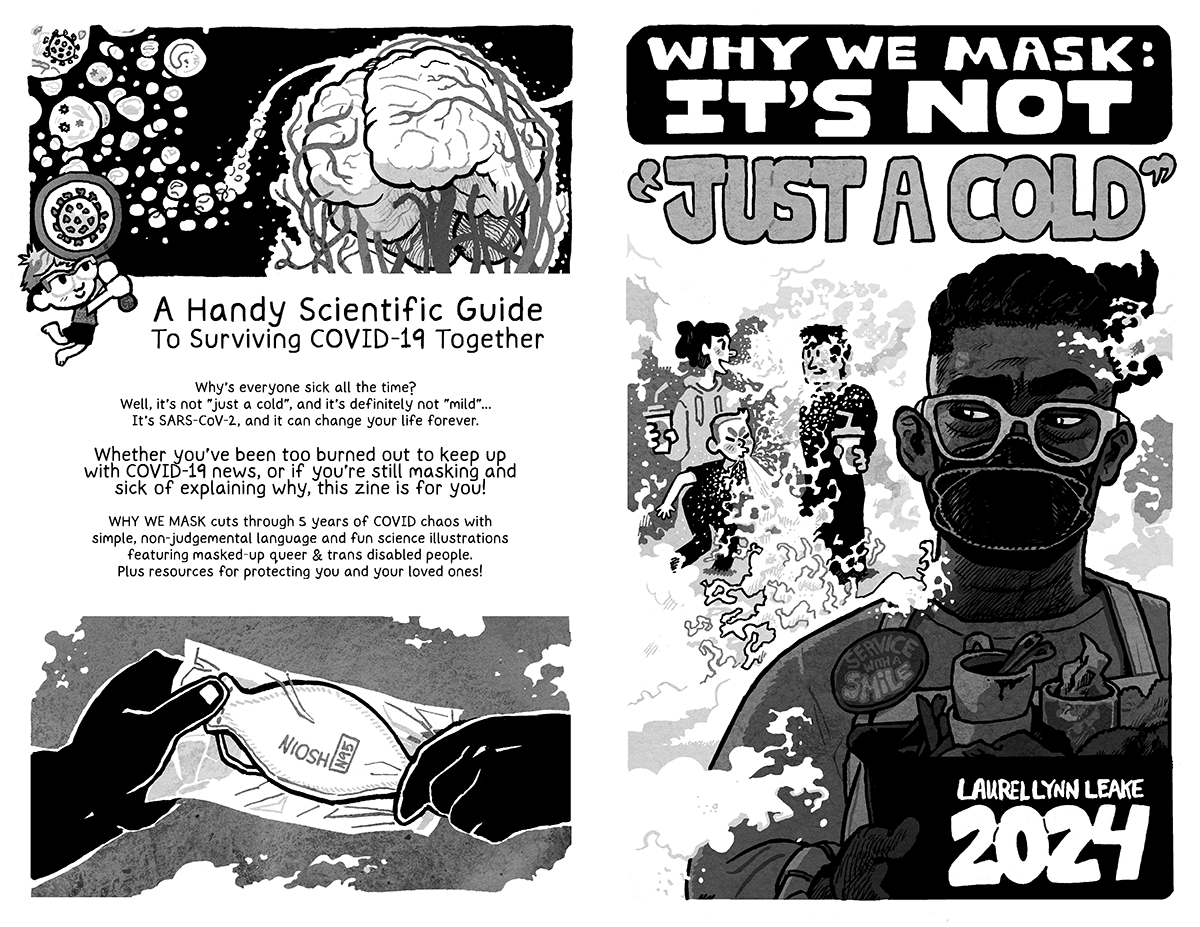 L: BACK COVER: Little aerosol droplets of water flow in a swooping line towards a brain and all of the veins that twist around it and lead down to the rest of the body. A cute little Laurel holds up a magnifying glass that is bigger than herself and shows within it a SARS-COV-2 virus. In large text it says “A Handy Scientific Guide To Surviving COVID-19 Together”. And then in regular text it continues “Why’s everyone sick all the time? Well, it’s not “just a cold”, and it’s definitely not “mild”... It’s SARS-CoV-2, and it can change your life forever. In larger text: “Whether you’ve been too burned out to keep up with COVID-19 news, or if you’re still masking and sick of explaining why, this zine is for you! WHY WE MASK cuts through 5 years of COVID chaos with simple, non-judgemental language and fun science illustrations featuring masked-up queer & trans disabled people. Plus resources for protecting you and your loved ones.” At the bottom, a hand gives a wrapped up boat shaped mask to another hand while puffs of air float around. The mask says “NIOSH N95” on it. R: FRONT COVER: In the foreground, a black person busses dishes while giving side-eye to two white adults talking as one of their kids sneezes. We see the air flow out and billow around them, splashing on a listening face and forming a miasma that fills the rest of the background. The busser has a button that says “service with a smile” even as their mouth is covered by a k100 mask. In large hand drawn lettering at the top of the page, the words “WHY WE MASK: IT’S NOT” sit on a black background. And then out in the miasma and in quote marks it says “JUST A COLD”. In the bottom right, it says “Laurel Lynn Leake” above a large “2024”.
