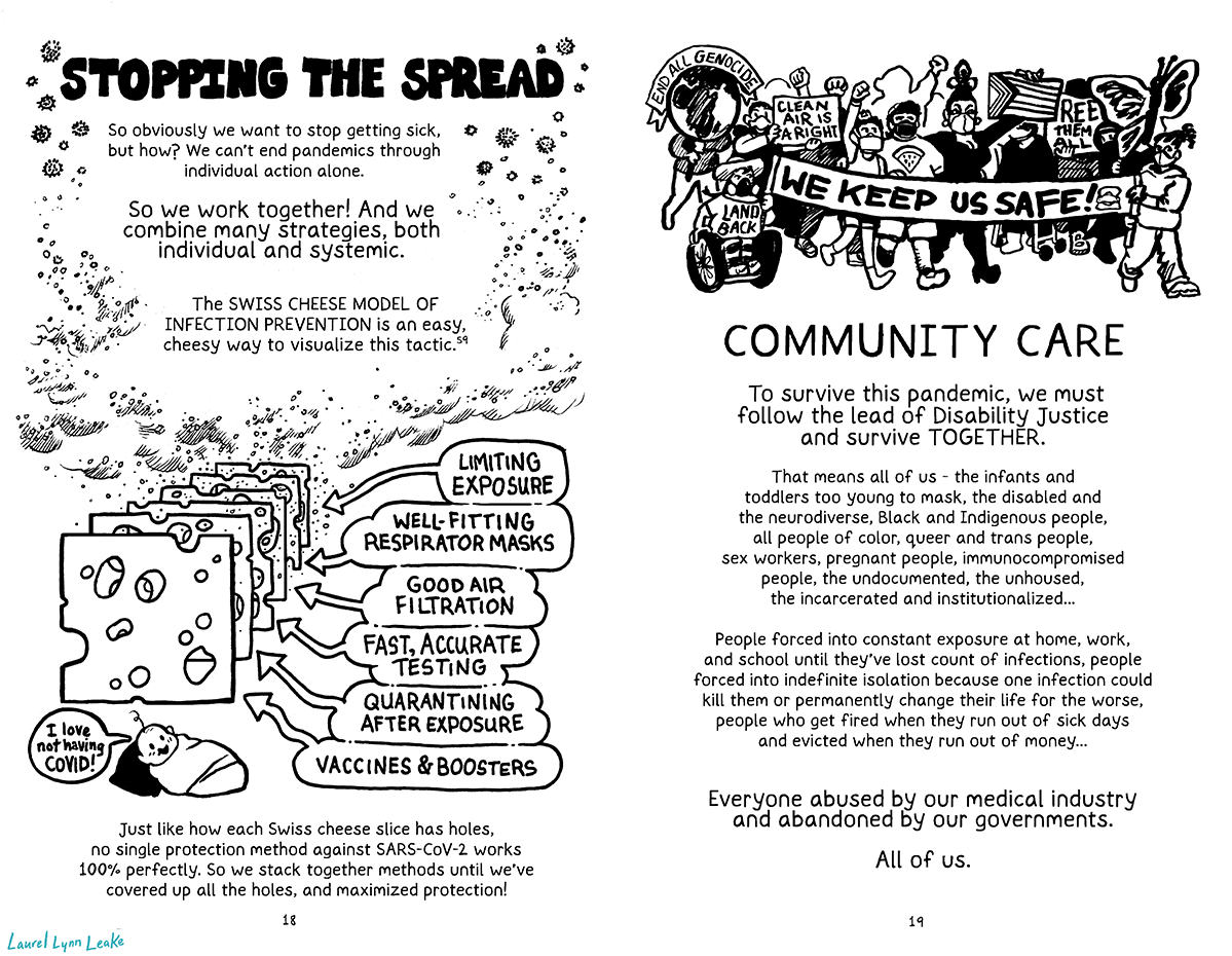 L: “STOPPING THE SPREAD” it says at the top of the page, followed in smaller letters by “So obviously we want to stop getting sick, but how? We can’t end pandemics through individual action alone.” And then bigger for emphasis it says “So we work together! And we combine many strategies, both individual and systemic.” And continues back at regular size “The SWISS CHEESE MODEL OF INFECTION PREVENTION is an easy, cheesy way to visualize this tactic. e59” Billows of air carrying countless tiny particles flank those words, and coalesce at the front of a bunch of thing slices of Swiss cheese, each with holes in different places. Each slice is labeled a different thing, one is “limiting exposure”, another “well-fitting respirator masks”, “good air, filtration”, “fast, accurate testing”, “quarantining after exposure”, and “vaccines & boosters”. Each slice blocks more and more of the particles, until the end of the slices where a baby sits in clear air and says “I love not having COVID!” Text below explains it “Just like how each Swiss cheese slice has holes, no single protection method against SARS-CoV-2 works 100% perfectly. So we stack together methods until we’ve covered up all the holes, and maximized protection!” R: A group of protesters march at the top of the page, including a Native American in a wheelchair with a “Land Back” top, a teen holding up their fist, a middle aged Jewish person wearing a kippah and a Palestine watermelon shirt, and drag queen holding the progress pride flag. There’s a large “WE KEEP US SAFE” banner in front, and signs that say “end all genocide”, “clean air is a right”, and “free them all”, as well as a butterfly puppet symbolizing migrant rights. Below the drawing it says “COMMUNITY CARE”. In mid-sized text it says “To survive this pandemic, we must follow the lead of Disability Justice and survive TOGETHER.” And then in smaller text it continues “That means all of us - the infants and toddlers too young to mask, the disabled and the neurodiverse, Black and Indigenous people, all people of color, queer and trans people, sex workers, pregnant people, immunocompromised people, the undocumented, the unhoused, the incarcerated and institutionalized... People forced into constant exposure at home, work, and school until they’ve lost count of infections, people forced into indefinite isolation because one infection could kill them or permanently change their life for the worse, people who get fired when they run out of sick days and evicted when they run out of money…” And then in bigger text it concludes “Everyone abused by our medical industry and abandoned by our governments. All of us.”