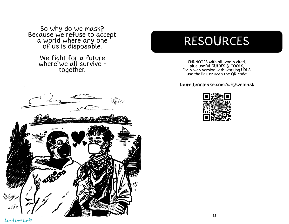 L: In mid-sized text it says “So why do we mask? Because we refuse to accept a world where any one of us is disposable. We fight for a future where we all survive - together.” Below, a large drawing of those two from the bar on earlier pages, the Black femme and their curly-haired friend, walking arm-in-arm and looking at each other bashfully. There’s a river behind them, and a breeze blows the tassels of the femme’s hoodie, and the keffiyeh the other is wearing. They are both wearing masks, and hearts appear between their faces. R: RESOURCES section: "ENDNOTES with all works cited, plus useful GUIDES & TOOLS. For a web version with working URLs, use this link or scan the QR code: laurellynnleake.com/whywemask/