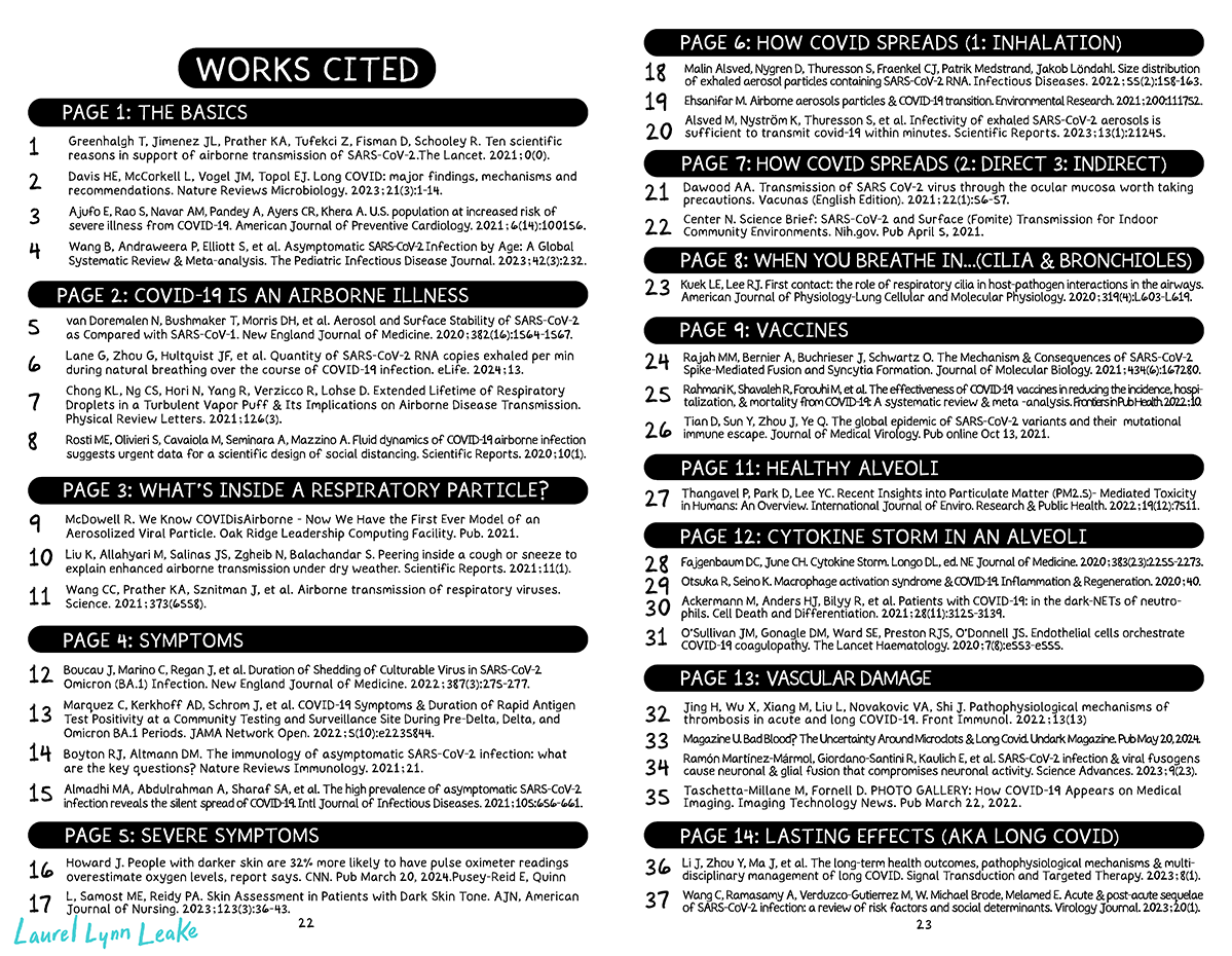 WORKS CITED: PAGES 1-14 (PT1). PAGE 1: THE BASICS 1. Greenhalgh T, Jimenez JL, Prather KA, Tufekci Z, Fisman D, Schooley R. Ten scientific reasons in support of airborne transmission of SARS-CoV-2. The Lancet. 2021;0(0). DOI: https://doi.org/10.1016/S0140-6736(21)00869-2 2. Davis HE, McCorkell L, Vogel JM, Topol EJ. Long COVID: major findings, mechanisms and recommendations. Nature Reviews Microbiology. 2023;21(3):1-14. DOI: https://doi.org/10.1038/s41579-022-00846-2 3. Ajufo E, Rao S, Navar AM, Pandey A, Ayers CR, Khera A. U.S. population at increased risk of severe illness from COVID-19. American Journal of Preventive Cardiology. 2021;6(14):100156. DOI: https://doi.org/10.1016/j.ajpc.2021.100156 4. Wang B, Andraweera P, Elliott S, et al. Asymptomatic SARS-CoV-2 Infection by Age: A Global Systematic Review and Meta-analysis. The Pediatric Infectious Disease Journal. 2023;42(3):232. doi:https://doi.org/10.1097/INF.0000000000003791 PAGE 2: COVID-19 IS AN AIRBORNE ILLNESS 5. van Doremalen N, Bushmaker T, Morris DH, et al. Aerosol and Surface Stability of SARS-CoV-2 as Compared with SARS-CoV-1. New England Journal of Medicine. 2020;382(16):1564-1567. DOI: https://doi.org/10.1056/nejmc2004973 6. Lane G, Zhou G, Hultquist JF, et al. Quantity of SARS-CoV-2 RNA copies exhaled per minute during natural breathing over the course of COVID-19 infection. eLife. 2024;13. DOI: https://doi.org/10.7554/eLife.91686.1 7. Chong KL, Ng CS, Hori N, Yang R, Verzicco R, Lohse D. Extended Lifetime of Respiratory Droplets in a Turbulent Vapor Puff and Its Implications on Airborne Disease Transmission. Physical Review Letters. 2021;126(3). DOI: https://doi.org/10.1103/physrevlett.126.034502 8. Rosti ME, Olivieri S, Cavaiola M, Seminara A, Mazzino A. Fluid dynamics of COVID-19 airborne infection suggests urgent data for a scientific design of social distancing. Scientific Reports. 2020;10(1). DOI: https://doi.org/10.1038/s41598-020-80078-7 PAGE 3: WHAT’S INSIDE A RESPIRATORY PARTICLE? 9. McDowell R. We Know #COVIDisAirborne—Now We Have the First Ever Model of an Aerosolized Viral Particle. Oak Ridge Leadership Computing Facility. Published 2021. Accessed June 22, 2024. https://www.olcf.ornl.gov/2021/11/16/we-know-covidisairbornenow-we-have-the-first-ever-model-of-an-aerosolized-viral-particle/ 10. Liu K, Allahyari M, Salinas JS, Zgheib N, Balachandar S. Peering inside a cough or sneeze to explain enhanced airborne transmission under dry weather. Scientific Reports. 2021;11(1). DOI: https://doi.org/10.1038/s41598-021-89078-7 11. Wang CC, Prather KA, Sznitman J, et al. Airborne transmission of respiratory viruses. Science. 2021;373(6558). DOI: https://doi.org/10.1126/science.abd9149 PAGE 4: SYMPTOMS 12. Boucau J, Marino C, Regan J, et al. Duration of Shedding of Culturable Virus in SARS-CoV-2 Omicron (BA.1) Infection. New England Journal of Medicine. 2022;387(3):275-277. DOI: https://doi.org/10.1056/nejmc2202092 13. Marquez C, Kerkhoff AD, Schrom J, et al. COVID-19 Symptoms and Duration of Rapid Antigen Test Positivity at a Community Testing and Surveillance Site During Pre-Delta, Delta, and Omicron BA.1 Periods. JAMA Network Open. 2022;5(10):e2235844. DOI: https://doi.org/10.1001/jamanetworkopen.2022.35844 14. Boyton RJ, Altmann DM. The immunology of asymptomatic SARS-CoV-2 infection: what are the key questions? Nature Reviews Immunology. 2021;21. DOI: https://doi.org/10.1038/s41577-021-00631-x 15. Almadhi MA, Abdulrahman A, Sharaf SA, et al. The high prevalence of asymptomatic SARS-CoV-2 infection reveals the silent spread of COVID-19. International Journal of Infectious Diseases. 2021;105:656-661. DOI: https://doi.org/10.1016/j.ijid.2021.02.100 PAGE 5: SEVERE SYMPTOMS 16. Howard J. People with darker skin are 32% more likely to have pulse oximeter readings overestimate oxygen levels, report says. CNN. Published March 20, 2024. https://www.cnn.com/2024/03/20/health/pulse-oximeter-skin-tone/index.html 17. Pusey-Reid E, Quinn L, Samost ME, Reidy PA. Skin Assessment in Patients with Dark Skin Tone. AJN, American Journal of Nursing. 2023;123(3):36-43. DOI: https://doi.org/10.1097/01.naj.0000921800.61980.7e P27: PAGE 6: HOW COVID SPREADS (PART 1: INHALATION) 18. Malin Alsved, Nygren D, Thuresson S, Fraenkel CJ, Patrik Medstrand, Jakob Löndahl. Size distribution of exhaled aerosol particles containing SARS-CoV-2 RNA. Infectious Diseases. 2022;55(2):158-163. DOI: https://doi.org/10.1080/23744235.2022.2140822 19. Ehsanifar M. Airborne aerosols particles and COVID-19 transition. Environmental Research. 2021;200:111752. DOI: https://doi.org/10.1016/j.envres.2021.111752 20. Alsved M, Nyström K, Thuresson S, et al. Infectivity of exhaled SARS-CoV-2 aerosols is sufficient to transmit covid-19 within minutes. Scientific Reports. 2023;13(1):21245. DOI: https://doi.org/10.1038/s41598-023-47829-8 PAGE 7: HOW COVID SPREADS (PART 2: DIRECT & INDIRECT CONTACT) 21. Dawood AA. Transmission of SARS CoV-2 virus through the ocular mucosa worth taking precautions. Vacunas (English Edition). 2021;22(1):56-57. DOI: https://doi.org/10.1016/j.vacune.2021.01.007 22. Center N. Science Brief: SARS-CoV-2 and Surface (Fomite) Transmission for Indoor Community Environments. Nih.gov. Published April 5, 2021. https://www.ncbi.nlm.nih.gov/books/NBK570437/ PAGE 8: WHEN YOU BREATHE IN…(CILIA AND BRONCHIOLES) 23. Kuek LE, Lee RJ. First contact: the role of respiratory cilia in host-pathogen interactions in the airways. American Journal of Physiology-Lung Cellular and Molecular Physiology. 2020;319(4):L603-L619. DOI: https://doi.org/10.1152/ajplung.00283.2020 PAGE 9: VACCINES 24. Rajah MM, Bernier A, Buchrieser J, Schwartz O. The Mechanism and Consequences of SARS-CoV-2 Spike-Mediated Fusion and Syncytia Formation. Journal of Molecular Biology. 2021;434(6):167280. DOI: https://doi.org/10.1016/j.jmb.2021.167280 25. Rahmani K, Shavaleh R, Forouhi M, et al. The effectiveness of COVID-19 vaccines in reducing the incidence, hospitalization, and mortality from COVID-19: A systematic review and meta-analysis. Frontiers in Public Health. 2022;10. DOI: https://doi.org/10.3389/fpubh.2022.873596 26. Tian D, Sun Y, Zhou J, Ye Q. The global epidemic of SARS‐CoV‐2 variants and their mutational immune escape. Journal of Medical Virology. Published online October 13, 2021. DOI: https://doi.org/10.1002/jmv.27376 PAGE 11: HEALTHY ALVEOLI 27. Thangavel P, Park D, Lee YC. Recent Insights into Particulate Matter (PM2.5)-Mediated Toxicity in Humans: An Overview. International Journal of Environmental Research and Public Health. 2022;19(12):7511. PAGE 12: CYTOKINE STORM IN AN ALVEOLI 28. Fajgenbaum DC, June CH. Cytokine Storm. Longo DL, ed. New England Journal of Medicine. 2020;383(23):2255-2273. DOI: https://doi.org/10.1056/nejmra2026131 29. Otsuka R, Seino K. Macrophage activation syndrome and COVID-19. Inflammation and Regeneration. 2020;40. DOI: https://doi.org/10.1186/s41232-020-00131-w 30. Ackermann M, Anders HJ, Bilyy R, et al. Patients with COVID-19: in the dark-NETs of neutrophils. Cell Death and Differentiation. 2021;28(11):3125-3139. DOI: https://doi.org/10.1038/s41418-021-00805-z 31.O’Sullivan JM, Gonagle DM, Ward SE, Preston RJS, O’Donnell JS. Endothelial cells orchestrate COVID-19 coagulopathy. The Lancet Haematology. 2020;7(8):e553-e555. DOI: https://doi.org/10.1016/s2352-3026(20)30215-5 PAGE 13: VASCULAR DAMAGE DAMAGES EVERY PART OF YOU 32. Jing H, Wu X, Xiang M, Liu L, Novakovic VA, Shi J. Pathophysiological mechanisms of thrombosis in acute and long COVID-19. Front Immunol. 2022;13(13). DOI: https://doi.org/10.3389/fimmu.2022.992384 33. Magazine U. Bad Blood? The Uncertainty Around Microclots and Long Covid. Undark Magazine. Published May 20, 2024. https://undark.org/2024/05/20/bad-blood-microclots-long-covid/ 34. Ramón Martínez-Mármol, Giordano-Santini R, Kaulich E, et al. SARS-CoV-2 infection and viral fusogens cause neuronal and glial fusion that compromises neuronal activity. Science Advances. 2023;9(23). https://doi.org/10.1126/sciadv.adg2248 35. Taschetta-Millane M, Fornell D. PHOTO GALLERY: How COVID-19 Appears on Medical Imaging. Imaging Technology News. Published March 22, 2022. Accessed March 25, 2022. https://www.itnonline.com/content/photo-gallery-how-covid-19-appears-medical-imaging PAGE 14: LASTING EFFECTS (AKA LONG COVID) 36. Li J, Zhou Y, Ma J, et al. The long-term health outcomes, pathophysiological mechanisms and multidisciplinary management of long COVID. Signal Transduction and Targeted Therapy. 2023;8(1). DOI: https://doi.org/10.1038/s41392-023-01640-z 37. Wang C, Ramasamy A, Verduzco‐Gutierrez M, W. Michael Brode, Melamed E. Acute and post-acute sequelae of SARS-CoV-2 infection: a review of risk factors and social determinants. Virology Journal. 2023;20(1). DOI: https://doi.org/10.1186/s12985-023-02061-8