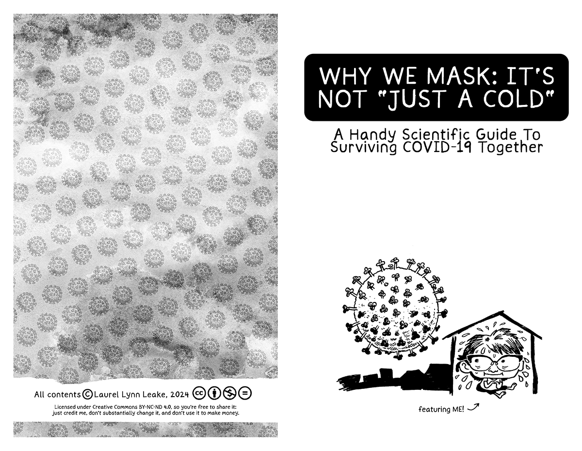 L: This page is made up of a repeating image of a COVID-19 virus, a ball covered with little spikes. A hazy texture overlays it, giving it a slight feeling of decay as the gray gets darker. In a swipe of white at the bottom, it says “All contents copyright Laurel Lynn Leake, 2024” and then a series of symbols that represent what is explained in the following text “Licensed under Creative Commons BY-NC-ND 4.0, so you’re free to share it: just credit me, don’t substantially change it, and don’t use it to make money.” R: In large text again, it says “WHY WE MASK” IT’S NOT “JUST A COLD”” and then a subtitle underneath “A Handy Scientific Guide To Surviving COVID-19 Together”. At the bottom of the page, a cute drawing of a big headed person with cat’s eye glasses. She looks nervous and sweat is flying off her, filling the house shape she’s in. Outside, a large COVID-19 particle looms. Text below reads “featuring ME!”
