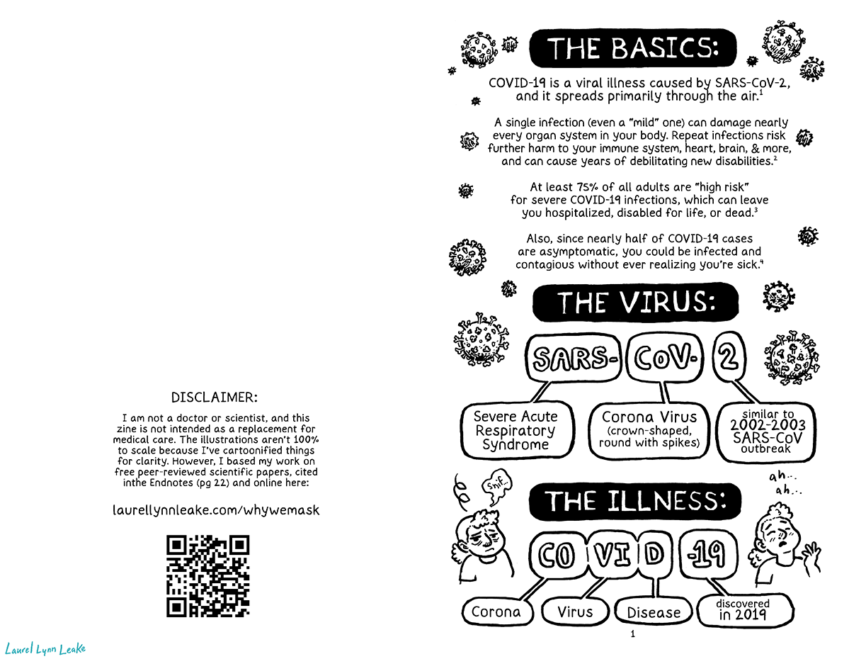 L: This page is mostly empty except for this text: “DISCLAIMER: I am not a doctor or scientist, and this zine is not intended as a replacement for medical care. The illustrations aren’t perfectly to scale because I’ve cartoonified things for clarity. However, I based everything on free peer-reviewed scientific papers, cited on page 24 and at this link: tinyurl.com/why-we-mask” There is also a QR code underneath. R: Surrounded by drawings of COVID-19 particles of various sizes, it says “THE BASICS: COVID-19 is a viral illness caused by SARS-CoV-2, and primarily spreads through the air.” The first endnote appears, signified here as e1. It continues “A single infection - even a “mild” one - can severely damage nearly every organ system in your body. Each additional infection risks further harm to your immune system, lungs, heart, brain, guts, and reproductive organs, and can result in permanent disability or death. e2 About 75% of all adults e3 (and at least 30% of children e4) are at a high risk of developing severe SARS-COV-2. If you’ve ever had COVID-19, EVEN ONCE, you are now high risk.” It then says “THE VIRUS:” and shows “SARS- COV- 2” separated into it’s three parts. A bubble connected to SARS says “Severe Acute Respiratory Syndrome”. A bubble connected to COV says “Corona Virus (crown-shaped, round with spikes)”. And the bubble connected to 2 says “similar to 2002-2003 SARS-CoV outbreak”. A cartoony character with dense curls pulled into a ponytail sniffs and then starts to build up to a sneeze. And then again, it says “THE ILLNESS:” and splits up “COVID 19” the same way. A bubble connected to CO says “corona”, the one connected to the VI says “virus”, and to the D says “disease”. And for 19 it says “discovered in 2019”.