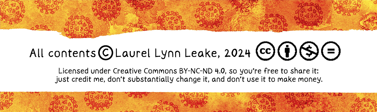 WHY WE MASK: It’s Not “Just A Cold” is © 2024 by Laurel Lynn Leake and licensed under Creative Commons by CC BY-NC-ND 4.0. That means you’re free to share it as long as you credit me, don’t substantially change it, and don’t use it to make money. 
