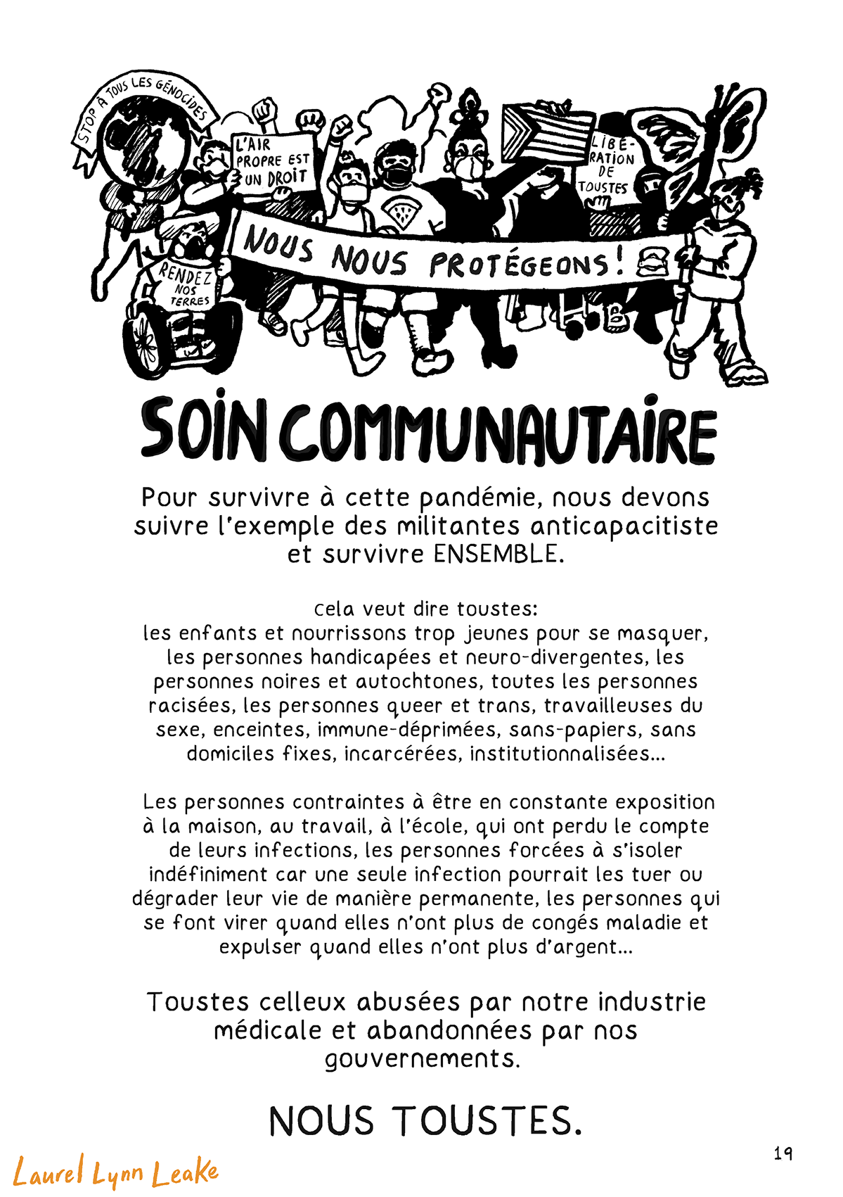 Des manifestantes marchent avec une bannière NOUS NOUS PROTÉGEONS: une autochtone en fauteuil roulant avec un T-Shirt « Rendez notre terre, » une adolescente trans, une personne juive avec une kippa et un T-shirt pastèque de Palestine, une drag queen avec un drapeau « Progress Pride ».

Texte: « SOIN COMMUNAUTAIRE. Pour survivre à cette pandémie, nous devons suivre l’exemple des militantes anticapacitiste et survivre ENSEMBLE. Cela veut dire toustes: les enfants et nourrissons trop jeunes pour se masquer, les personnes handicapées et neuro-divergentes, les personnes noires et autochtones, toutes les personnes racisées, les personnes queer et trans, travailleuses du sexe, enceintes, immune-déprimées, sans-papiers, sans domiciles fixes, incarcérées, institutionnalisées… Les personnes contraintes à être en constante exposition à la maison, au travail, à l’école, qui ont perdu le compte de leurs infections, les personnes forcées à s’isoler indéfiniment car une seule infection pourrait les tuer ou dégrader leur vie de manière permanente, les personnes qui se font virer quand elles n’ont plus de congés maladie et expulser quand elles n’ont plus d’argent…Toustes celleux abusées par notre industrie médicale et abandonnées par nos gouvernements. NOUS TOUSTES. »
