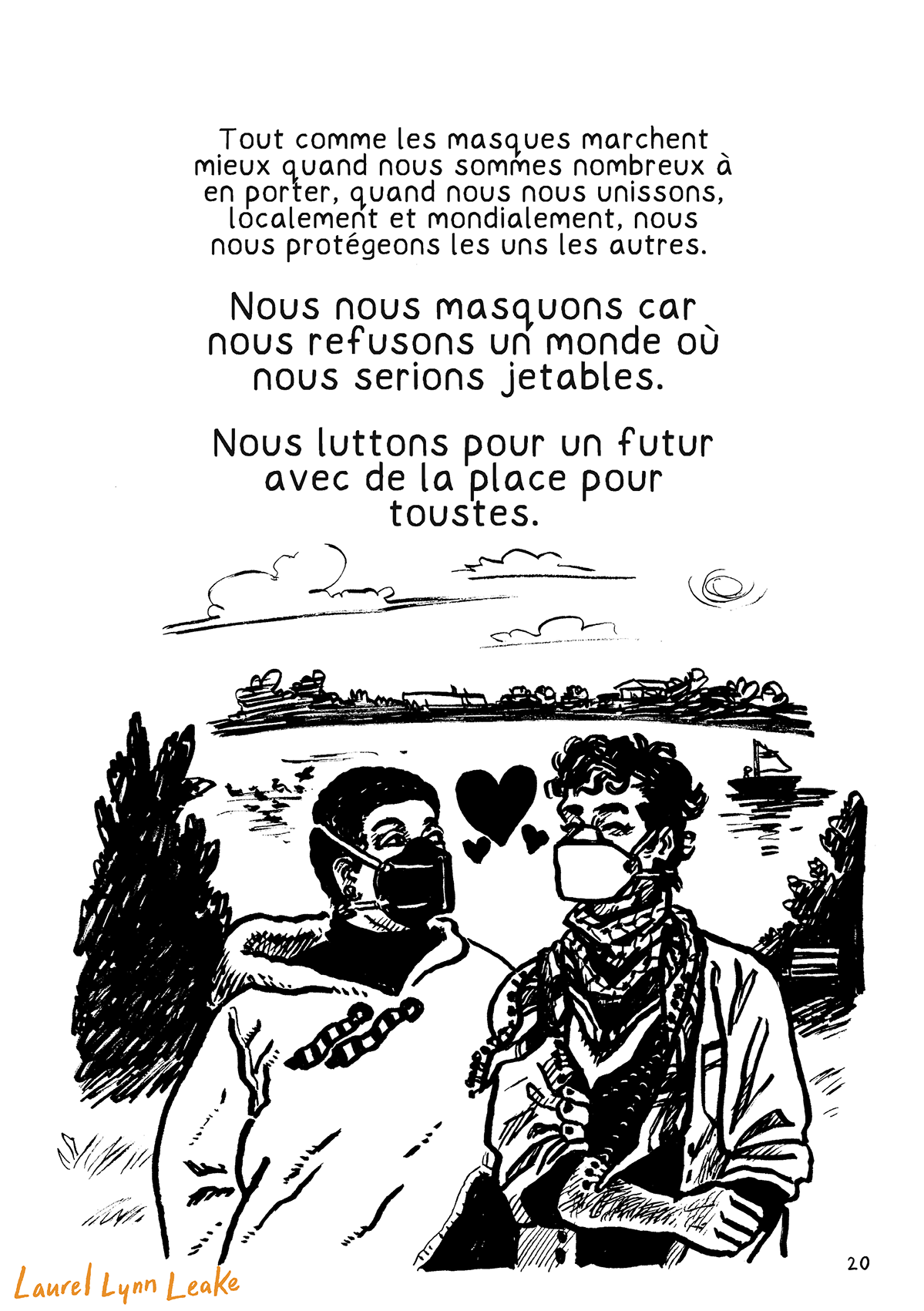 Un texte de taille moyenne indique « Tout comme les masques marchent mieux quand nous sommes nombreux à en porter, quand nous nous unissons, localement et mondialement, nous nous protégeons les uns les autres. Nous nous masquons car nous refusons un monde où nous serions jetables. Nous luttons pour un futur avec de la place pour toustes. » Dessous, un grand dessin des deux personnages du bar de la page 7, la personne fem noire et l’ami aux cheveux frisés. Cette fois, les deux marchent sur l’herbe devant un beau cours d’eau, se tenant le bras, alors qu’une brise balaye les cordons de la capuche de la personne noire et le keffieh de l’ami. Iels portent toustes deux un masque respiratoire et se regardent l’un l’autre, des cœurs apparaissant entre deux.