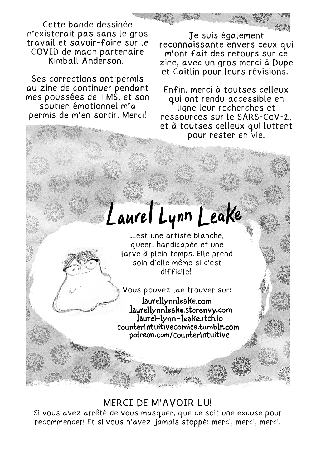 « Cette bande dessinée n’existerait pas sans le gros travail et savoir-faire sur le COVID de maon partenaire Kimball Anderson. Ses corrections ont permis au zine de continuer pendant mes poussées de TMS, et son soutien émotionnel m’a permis de m’en sortir. Merci! Je suis également reconnaissante envers ceux qui m’ont fait des retours sur ce zine, avec un gros merci à Dupe et Caitlin pour leurs révisions. Enfin, merci à toutses celleux qui ont rendu accessible en ligne leur recherches et ressources sur le SARS-CoV-2, et à toutses celleux qui luttent pour rester en vie. »

Un croquis d’un blob avec les cheveux et lunettes de Laurel. « Laurel Lynn Leake… est une artiste blanche, queer, handicapée et une larve à plein temps. Elle prend soin d’elle même si c’est difficile! Vous pouvez la trouver sur: LaurelLynnLeake.com LaurelLynnLeake.Storenvy.com laurel-lynn-leake.itch.io CounterIntuitiveComics.tumblr.com patreon.com/CounterIntuitive »

Note finale: MERCI DE M’AVOIR LU  Si vous avez arrêté de vous masquer, que ce soit une excuse pour recommencer ! Et si vous n’avez jamais stoppé: merci, merci, merci.