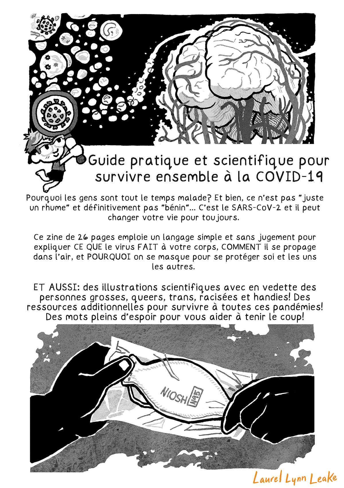 Un aérosol de gouttelettes plonge vers un cerveau et les veines enroulées autour de lui et descend vers le reste du corps. Une petite Laurel mignonne tient une loupe plus grande qu’elle pour montrer un virus SARS-CoV-2. Un grand texte indique: « Guide pratique et scientifique pour survivre ensemble à la COVID-19 ». Dessous, du texte normal continue « Pourquoi les gens sont tout le temps malade? Et bien, ce n’est pas « juste un rhume » et définitivement pas « bénin »… C’est le SARS-CoV-2 et il peut changer votre vie pour toujours. Ce zine de 26 pages emploie un langage simple et sans jugement pour expliquer CE QUE le virus FAIT à votre corps, COMMENT il se propage dans l’air, et POURQUOI on se masque pour se protéger soi et les uns les autres. ET AUSSI: des illustrations scientifiques avec en vedette des personnes grosses, queers, trans, racisées et handies! Des ressources additionnelles pour survivre à toutes ces pandémies! Des mots pleins d’espoir pour vous aider à tenir le coup! » Tout en bas, une main donne un masque en forme de bateau emballé à une autre main alors que des souffles d’air flottent autour. Sur le masque est marqué « NIOSH N95 ».